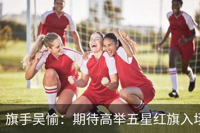 旗手吴愉：期待高举五星红旗入场 为国而战是最大动力